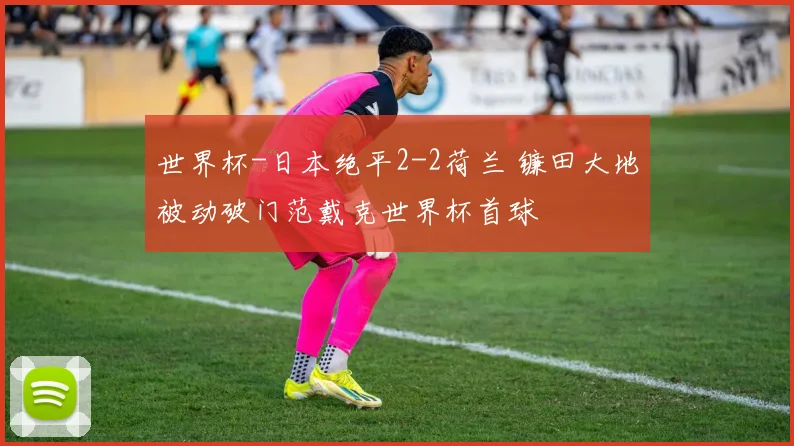 世界杯-日本绝平2-2荷兰 镰田大地被动破门范戴克世界杯首球